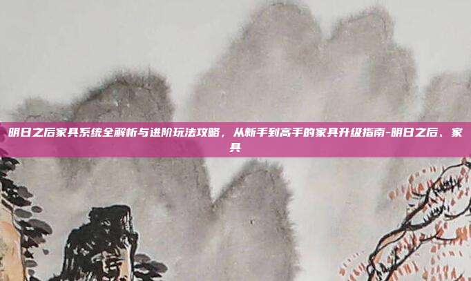 明日之后家具系统全解析与进阶玩法攻略,从新手到高手的家具升级指南-明日之后、家具