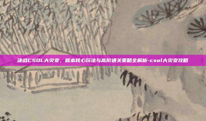 决战CSOL大灾变,版本核心玩法与高阶通关策略全解析-csol大灾变攻略