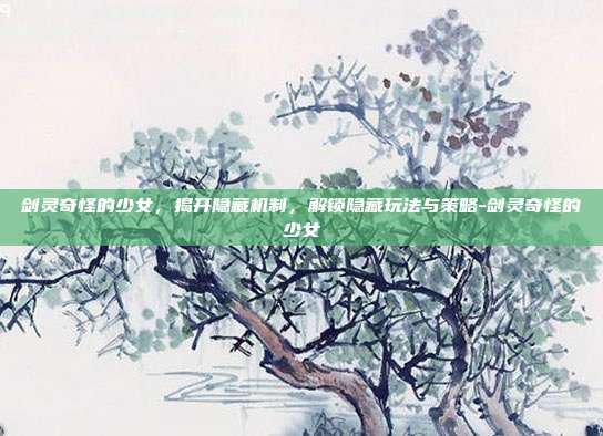 剑灵奇怪的少女,揭开隐藏机制,解锁隐藏玩法与策略-剑灵奇怪的少女