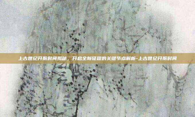 上古世纪开服时间揭秘,开启全新征程的关键节点解析-上古世纪开服时间