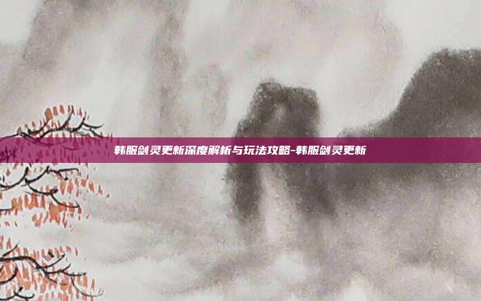 韩服剑灵更新深度解析与玩法攻略-韩服剑灵更新