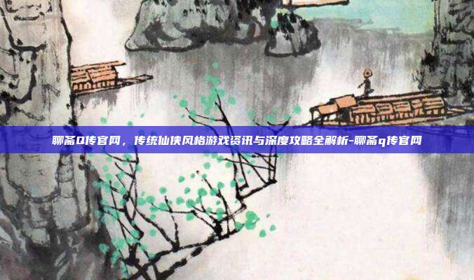聊斋Q传官网,传统仙侠风格游戏资讯与深度攻略全解析-聊斋q传官网