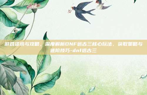 游戏资讯与攻略,深度解析DNF远古三核心玩法、获取策略与进阶技巧-dnf远古三