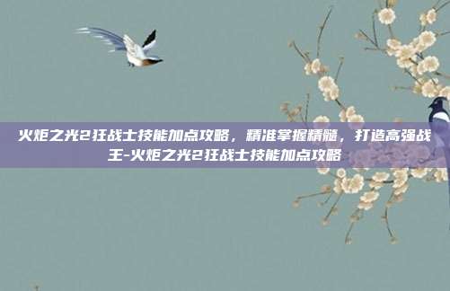 火炬之光2狂战士技能加点攻略,精准掌握精髓,打造高强战王-火炬之光2狂战士技能加点攻略