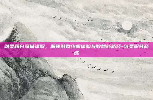 剑灵积分商城详解,解锁游戏终极体验与收益新路径-剑灵积分商城