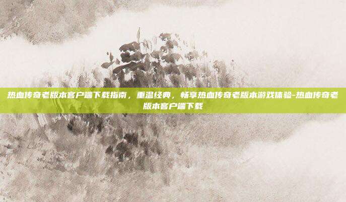 热血传奇老版本客户端下载指南,重温经典,畅享热血传奇老版本游戏体验-热血传奇老版本客户端下载