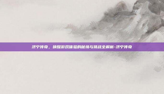 济宁传奇,唤醒游戏体验的秘境与挑战全解析-济宁传奇