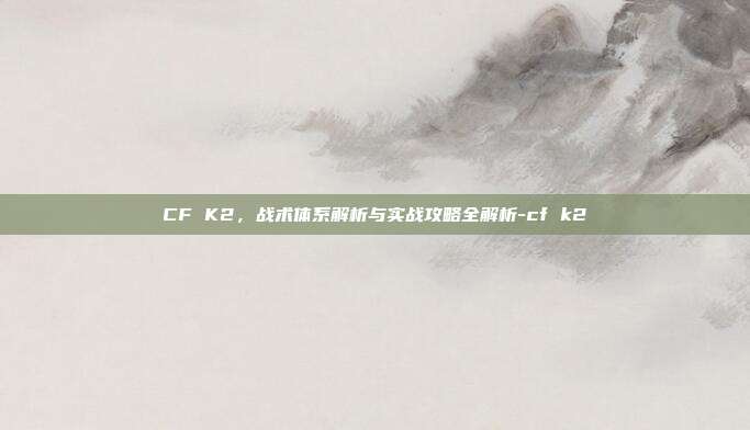 CF K2,战术体系解析与实战攻略全解析-cf k2
