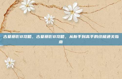 古墓丽影8攻略,古墓丽影8攻略,从新手到高手的终极通关指南