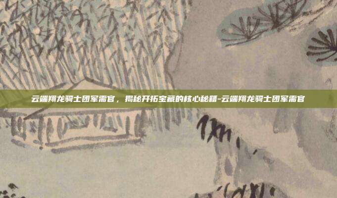 云端翔龙骑士团军需官,揭秘开拓宝藏的核心秘籍-云端翔龙骑士团军需官