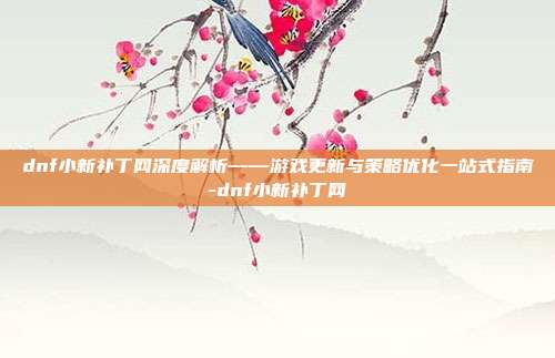 dnf小新补丁网深度解析——游戏更新与策略优化一站式指南-dnf小新补丁网
