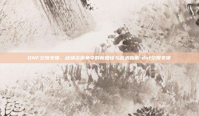 DNF空投支援,战场资源争夺的新路径与战术指南-dnf空投支援
