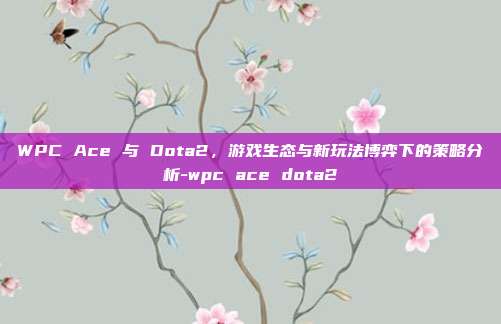 WPC Ace 与 Dota2,游戏生态与新玩法博弈下的策略分析-wpc ace dota2