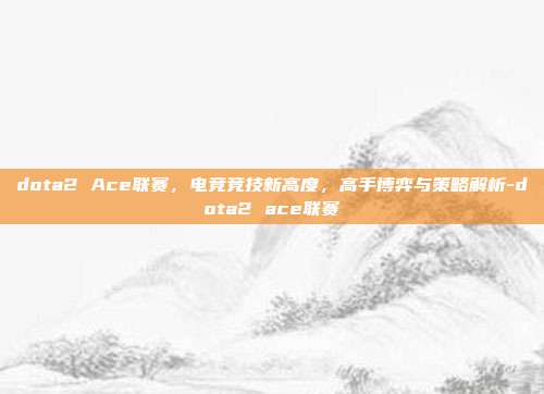 dota2 Ace联赛,电竞竞技新高度,高手博弈与策略解析-dota2 ace联赛