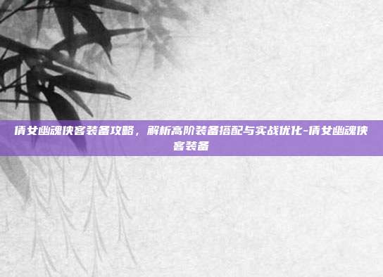 倩女幽魂侠客装备攻略,解析高阶装备搭配与实战优化-倩女幽魂侠客装备