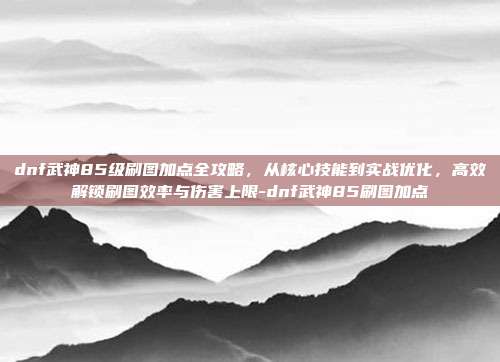dnf武神85级刷图加点全攻略,从核心技能到实战优化,高效解锁刷图效率与伤害上限-dnf武神85刷图加点