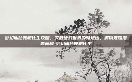 梦幻诛仙宠物化生攻略,突破梦幻世界的新玩法,解锁宠物潜能巅峰-梦幻诛仙宠物化生