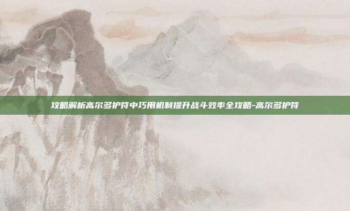 攻略解析高尔多护符中巧用机制提升战斗效率全攻略-高尔多护符