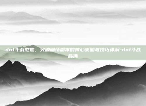 dnf斗战胜佛,突破剧情副本的核心策略与技巧详解-dnf斗战胜佛