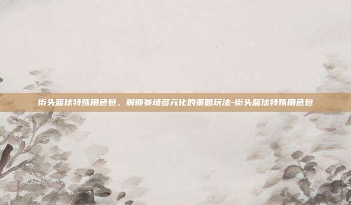街头篮球特殊角色包,解锁赛场多元化的策略玩法-街头篮球特殊角色包