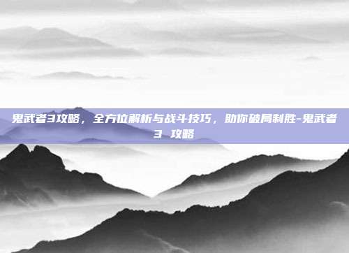 鬼武者3攻略,全方位解析与战斗技巧,助你破局制胜-鬼武者3 攻略