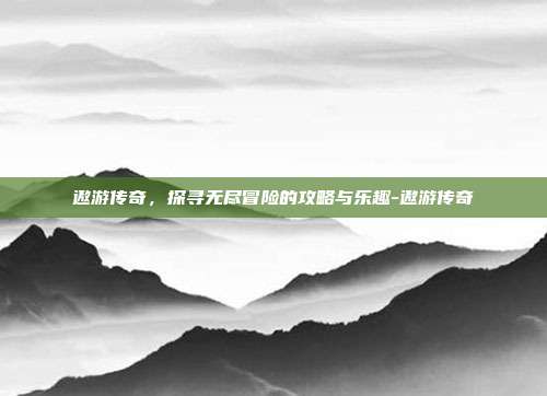 遨游传奇,探寻无尽冒险的攻略与乐趣-遨游传奇