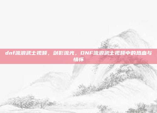 dnf流浪武士视频,剑影流光,DNF流浪武士视频中的热血与情怀