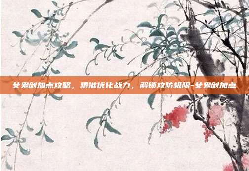 女鬼剑加点攻略,精准优化战力,解锁攻防极限-女鬼剑加点