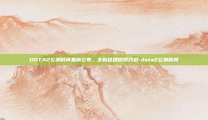 DOTA2公测时间重磅公布,全新征程即将开启-dota2公测时间