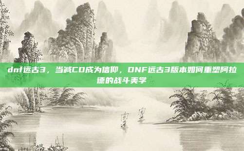 dnf远古3,当减CD成为信仰,DNF远古3版本如何重塑阿拉德的战斗美学