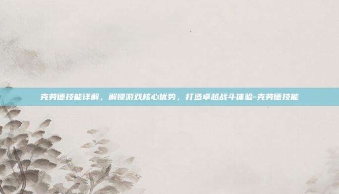 克劳德技能详解,解锁游戏核心优势,打造卓越战斗体验-克劳德技能