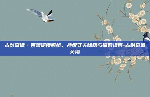 古剑奇谭·芙蕖深度解析,神级守关秘籍与探索指南-古剑奇谭芙蕖