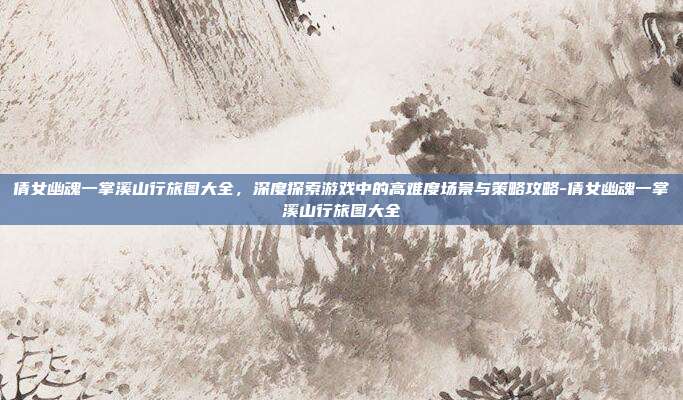倩女幽魂一掌溪山行旅图大全,深度探索游戏中的高难度场景与策略攻略-倩女幽魂一掌溪山行旅图大全