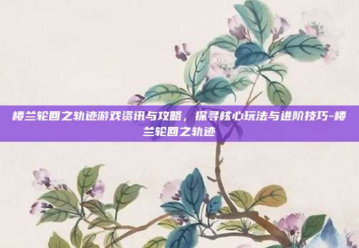 楼兰轮回之轨迹游戏资讯与攻略,探寻核心玩法与进阶技巧-楼兰轮回之轨迹