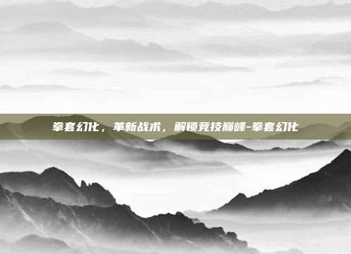 拳套幻化,革新战术,解锁竞技巅峰-拳套幻化
