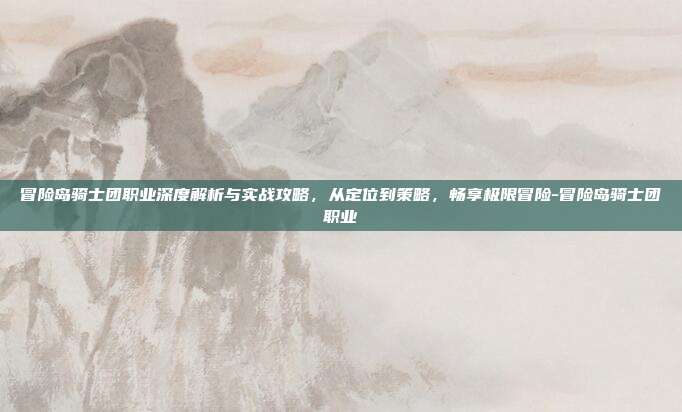 冒险岛骑士团职业深度解析与实战攻略,从定位到策略,畅享极限冒险-冒险岛骑士团职业