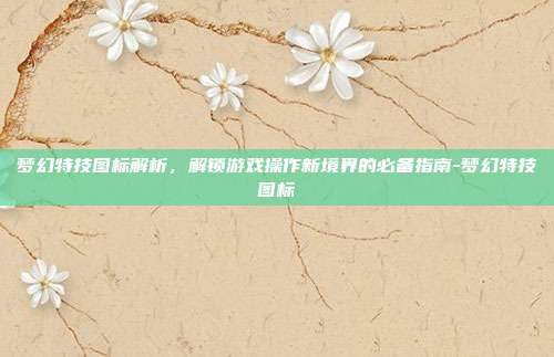 梦幻特技图标解析,解锁游戏操作新境界的必备指南-梦幻特技图标