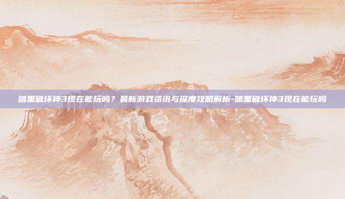 暗黑破坏神3现在能玩吗?最新游戏资讯与深度攻略解析-暗黑破坏神3现在能玩吗