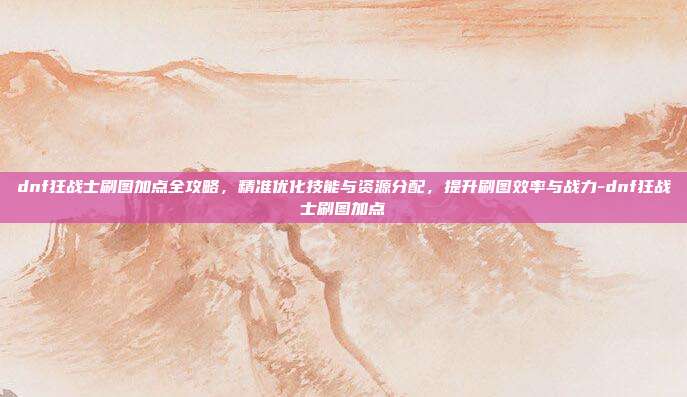 dnf狂战士刷图加点全攻略,精准优化技能与资源分配,提升刷图效率与战力-dnf狂战士刷图加点