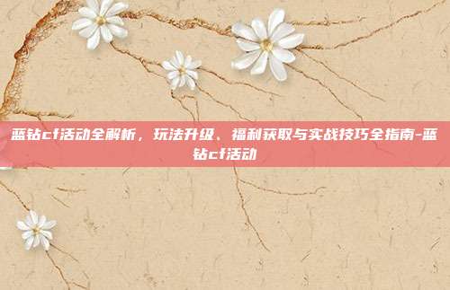 蓝钻cf活动全解析,玩法升级、福利获取与实战技巧全指南-蓝钻cf活动