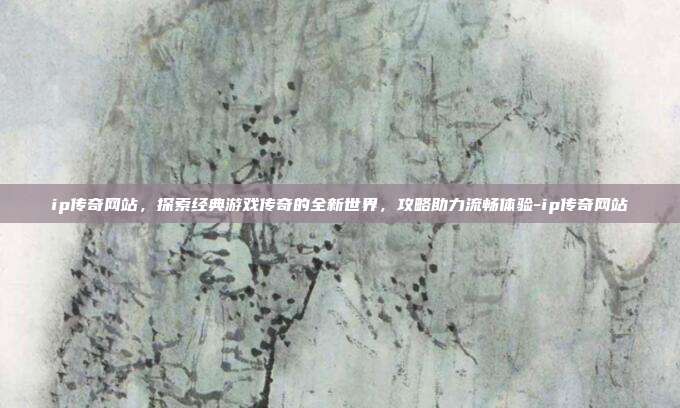 ip传奇网站,探索经典游戏传奇的全新世界,攻略助力流畅体验-ip传奇网站