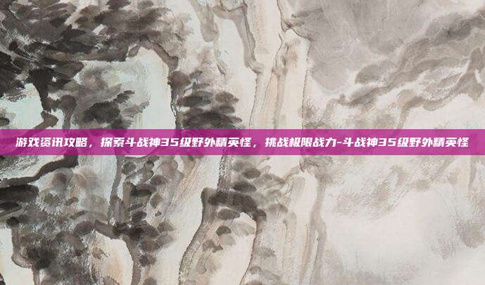 游戏资讯攻略,探索斗战神35级野外精英怪,挑战极限战力-斗战神35级野外精英怪