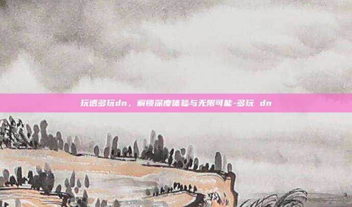 玩透多玩dn,解锁深度体验与无限可能-多玩 dn