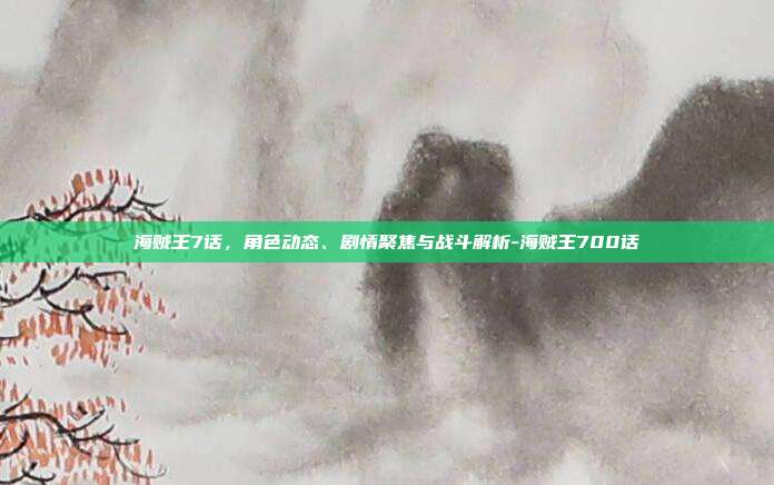 海贼王7话,角色动态、剧情聚焦与战斗解析-海贼王700话
