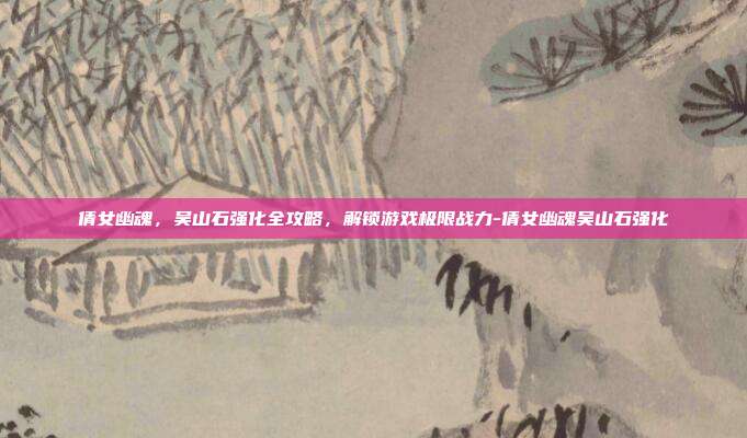 倩女幽魂,吴山石强化全攻略,解锁游戏极限战力-倩女幽魂吴山石强化