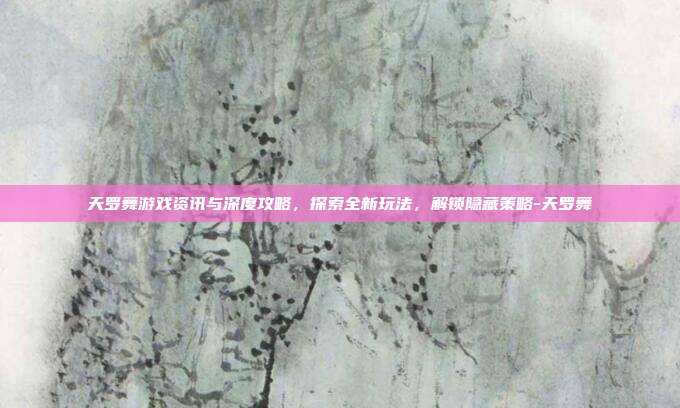 天罗舞游戏资讯与深度攻略,探索全新玩法,解锁隐藏策略-天罗舞