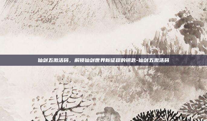 仙剑五激活码,解锁仙剑世界新征程的钥匙-仙剑五激活码