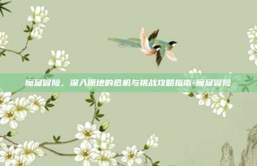 魔窟冒险,深入原地的危机与挑战攻略指南-魔窟冒险
