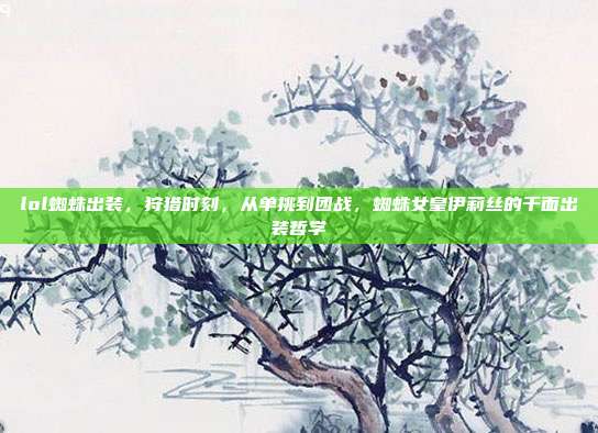 lol蜘蛛出装,狩猎时刻,从单挑到团战,蜘蛛女皇伊莉丝的千面出装哲学