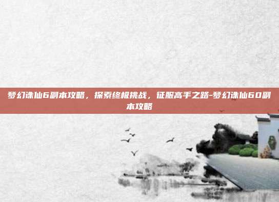 梦幻诛仙6副本攻略,探索终极挑战,征服高手之路-梦幻诛仙60副本攻略